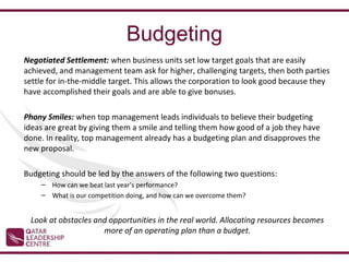 Budgeting
Negotiated Settlement: when business units set low target goals that are easily
achieved, and management team ask for higher, challenging targets, then both parties
settle for in-the-middle target. This allows the corporation to look good because they
have accomplished their goals and are able to give bonuses.

Phony Smiles: when top management leads individuals to believe their budgeting
ideas are great by giving them a smile and telling them how good of a job they have
done. In reality, top management already has a budgeting plan and disapproves the
new proposal.

Budgeting should be led by the answers of the following two questions:
    – How can we beat last year's performance?
    – What is our competition doing, and how can we overcome them?


 Look at obstacles and opportunities in the real world. Allocating resources becomes
                     more of an operating plan than a budget.
 