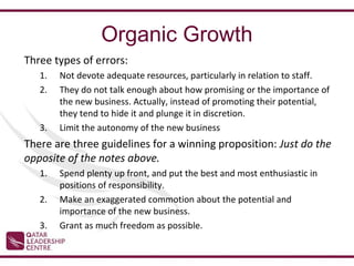 Organic Growth
Three types of errors:
   1.   Not devote adequate resources, particularly in relation to staff.
   2.   They do not talk enough about how promising or the importance of
        the new business. Actually, instead of promoting their potential,
        they tend to hide it and plunge it in discretion.
   3.   Limit the autonomy of the new business
There are three guidelines for a winning proposition: Just do the
opposite of the notes above.
   1.   Spend plenty up front, and put the best and most enthusiastic in
        positions of responsibility.
   2.   Make an exaggerated commotion about the potential and
        importance of the new business.
   3.   Grant as much freedom as possible.
 