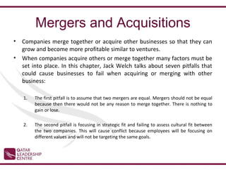 Mergers and Acquisitions
•   Companies merge together or acquire other businesses so that they can
    grow and become more profitable similar to ventures.
•   When companies acquire others or merge together many factors must be
    set into place. In this chapter, Jack Welch talks about seven pitfalls that
    could cause businesses to fail when acquiring or merging with other
    business:

    1.   The first pitfall is to assume that two mergers are equal. Mergers should not be equal
         because then there would not be any reason to merge together. There is nothing to
         gain or lose.

    2.   The second pitfall is focusing in strategic fit and failing to assess cultural fit between
         the two companies. This will cause conflict because employees will be focusing on
         different values and will not be targeting the same goals.
 
