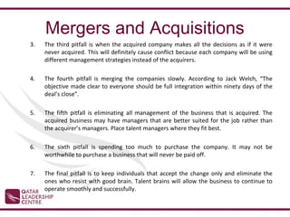 Mergers and Acquisitions
3.   The third pitfall is when the acquired company makes all the decisions as if it were
     never acquired. This will definitely cause conflict because each company will be using
     different management strategies instead of the acquirers.

4.   The fourth pitfall is merging the companies slowly. According to Jack Welch, “The
     objective made clear to everyone should be full integration within ninety days of the
     deal’s close”.

5.   The fifth pitfall is eliminating all management of the business that is acquired. The
     acquired business may have managers that are better suited for the job rather than
     the acquirer’s managers. Place talent managers where they fit best.

6.   The sixth pitfall is spending too much to purchase the company. It may not be
     worthwhile to purchase a business that will never be paid off.

7.   The final pitfall is to keep individuals that accept the change only and eliminate the
     ones who resist with good brain. Talent brains will allow the business to continue to
     operate smoothly and successfully.
 