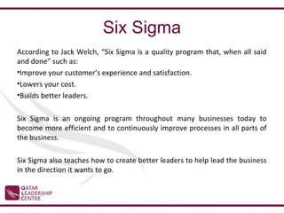 Six Sigma
According to Jack Welch, “Six Sigma is a quality program that, when all said
and done” such as:
•Improve your customer’s experience and satisfaction.
•Lowers your cost.
•Builds better leaders.

Six Sigma is an ongoing program throughout many businesses today to
become more efficient and to continuously improve processes in all parts of
the business.

Six Sigma also teaches how to create better leaders to help lead the business
in the direction it wants to go.
 