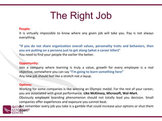 The Right Job
People:
It is virtually impossible to know where any given job will take you. Pay is not always
everything.

“If you do not share organization overall values, personality traits and behaviors, then
you are putting on a persona just to get along (what a career killer)”
You need to find your people the earlier the better.

Opportunity:
Join a company where learning is truly a value, growth for every employee is a real
objective, somewhere you can say “I’m going to learn something here”
Any new job should feel like a stretch not a layup.

Options:
Working for some companies is like winning an Olympic medal. For the rest of your career,
you are associated with great performance. Like McKinsey, Microsoft, Wal-Mart.
Obviously employee branding phenomenon should not totally lead you decision. Small
companies offer experiences and exposure you cannot beat.
But remember every job you take is a gamble that could increase your options or shut them
down.
 