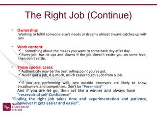 The Right Job (Continue)
•   Ownership:
    Working to fulfill someone else’s needs or dreams almost always catches up with
    you.

•   Work content:
     Something about the makes you want to come back day after day.
    Every job has its ups and downs If the job doesn’t excite you on some level,
    then don’t settle.

•   Those special cases:
    Authenticity may be the best selling point you’ve got.
    Never quit a job, it is much, much easier to get a job from a job.
    If you are performing well, two outside observers are likely to know,
    headhunters and competitors. Don’t be “Perennials”
   And if you are let go, then act like a winner and always have
   “reservoir of self-Confidence”
“Finding the right job takes time and experimentation and patience,
   however it gets easier and easier”.
 