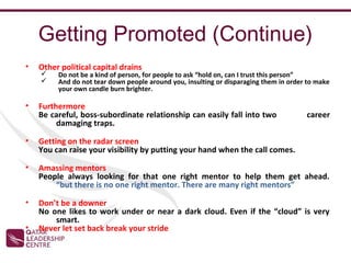 Getting Promoted (Continue)
•   Other political capital drains
        Do not be a kind of person, for people to ask “hold on, can I trust this person”
        And do not tear down people around you, insulting or disparaging them in order to make
         your own candle burn brighter.

•   Furthermore
    Be careful, boss-subordinate relationship can easily fall into two                 career
         damaging traps.

•   Getting on the radar screen
    You can raise your visibility by putting your hand when the call comes.

•   Amassing mentors
    People always looking for that one right mentor to help them get ahead.
        “but there is no one right mentor. There are many right mentors”

•   Don’t be a downer
    No one likes to work under or near a dark cloud. Even if the “cloud” is very
        smart.
•   Never let set back break your stride
 