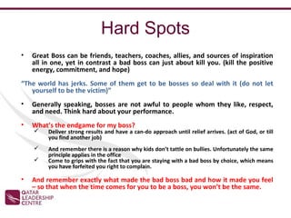 Hard Spots
•   Great Boss can be friends, teachers, coaches, allies, and sources of inspiration
    all in one, yet in contrast a bad boss can just about kill you. (kill the positive
    energy, commitment, and hope)
“The world has jerks. Some of them get to be bosses so deal with it (do not let
   yourself to be the victim)”
•   Generally speaking, bosses are not awful to people whom they like, respect,
    and need. Think hard about your performance.
•   What’s the endgame for my boss?
        Deliver strong results and have a can-do approach until relief arrives. (act of God, or till
         you find another job)
        And remember there is a reason why kids don’t tattle on bullies. Unfortunately the same
         principle applies in the office
        Come to grips with the fact that you are staying with a bad boss by choice, which means
         you have forfeited you right to complain.

•   And remember exactly what made the bad boss bad and how it made you feel
    – so that when the time comes for you to be a boss, you won’t be the same.
 