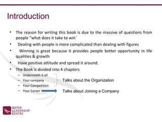 Introduction
•   The reason for writing this book is due to the massive of questions from
    people “what does it take to win”
•    Dealing with people is more complicated than dealing with figures
•     Winning is great because it provides people better opportunity in life
    qualities & growth
•    Have positive attitude and spread it around.
•   The Book is divided into 4 chapters
     –   Underneath it all
     –   Your company        Talks about the Organization
     –   Your Competition
     –   Your Career         Talks about Joining a Company
 