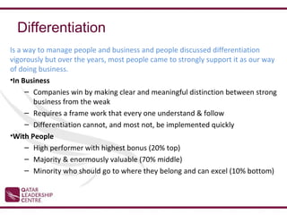 Differentiation
Is a way to manage people and business and people discussed differentiation
vigorously but over the years, most people came to strongly support it as our way
of doing business.
•In Business
     – Companies win by making clear and meaningful distinction between strong
       business from the weak
     – Requires a frame work that every one understand & follow
     – Differentiation cannot, and most not, be implemented quickly
•With People
     – High performer with highest bonus (20% top)
     – Majority & enormously valuable (70% middle)
     – Minority who should go to where they belong and can excel (10% bottom)
 
