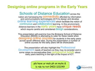 Schools of Distance Education  across the nation are harnessing the  connectivity  afforded by information and communications technologies (ICT) to design and develop  online learning experiences  which facilitate the notion of  continuous   and   collaborative  learning. In this environment, distance learners in the  early years  have  unique needs  which require careful and considered  design  considerations.  This presentation will examine how the Brisbane School of Distance Education (BSDE) is attempting to cater for these needs when  designing online courses  for students in the early years across seven different sites. During the presentation a number of online courses for the early years will be showcased.  The presentation will also highlight the  Professional Development   needs of teachers so they may re-consider and in some cases re-conceptualise their  pedagogical beliefs  about early years teaching in the light of the impact of ICT. Designing online programs in the Early Years pls have ur mob ph on mute &  b rde to txt 0403 122249 