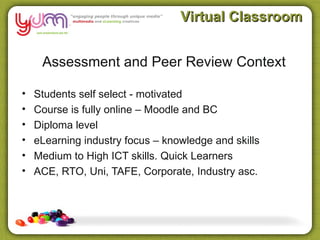 Virtual Classroom


     Assessment and Peer Review Context

•   Students self select - motivated
•   Course is fully online – Moodle and BC
•   Diploma level
•   eLearning industry focus – knowledge and skills
•   Medium to High ICT skills. Quick Learners
•   ACE, RTO, Uni, TAFE, Corporate, Industry asc.
 