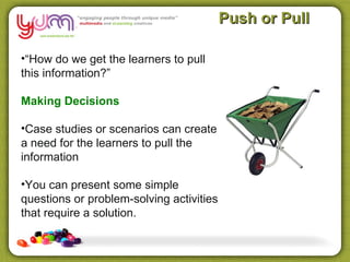 Push or Pull

•“How do we get the learners to pull
this information?”

Making Decisions

•Case studies or scenarios can create
a need for the learners to pull the
information

•You can present some simple
questions or problem-solving activities
that require a solution.
 