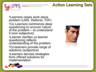 Action Learning Sets

•Learners raises work place
problem (LMS, Webinar, F2F)
•Co Learners commence deep
questioning to uncover nature
of the problem – to understand
it (non subjective)
•Learner clarifies co learner
questioning reflects
understanding of the problem
•Co-learners provide range of
solutions (subjective)
•Learners devices strategies
from offered solutions for
implementation.
 