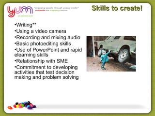 Skills to create!

•Writing**
•Using a video camera
•Recording and mixing audio
•Basic photoediting skills
•Use of PowerPoint and rapid
elearning skills
•Relationship with SME
•Commitment to developing
activities that test decision
making and problem solving
 