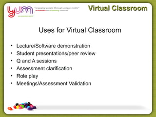 Virtual Classroom


             Uses for Virtual Classroom

•   Lecture/Software demonstration
•   Student presentations/peer review
•   Q and A sessions
•   Assessment clarification
•   Role play
•   Meetings/Assessment Validation
 