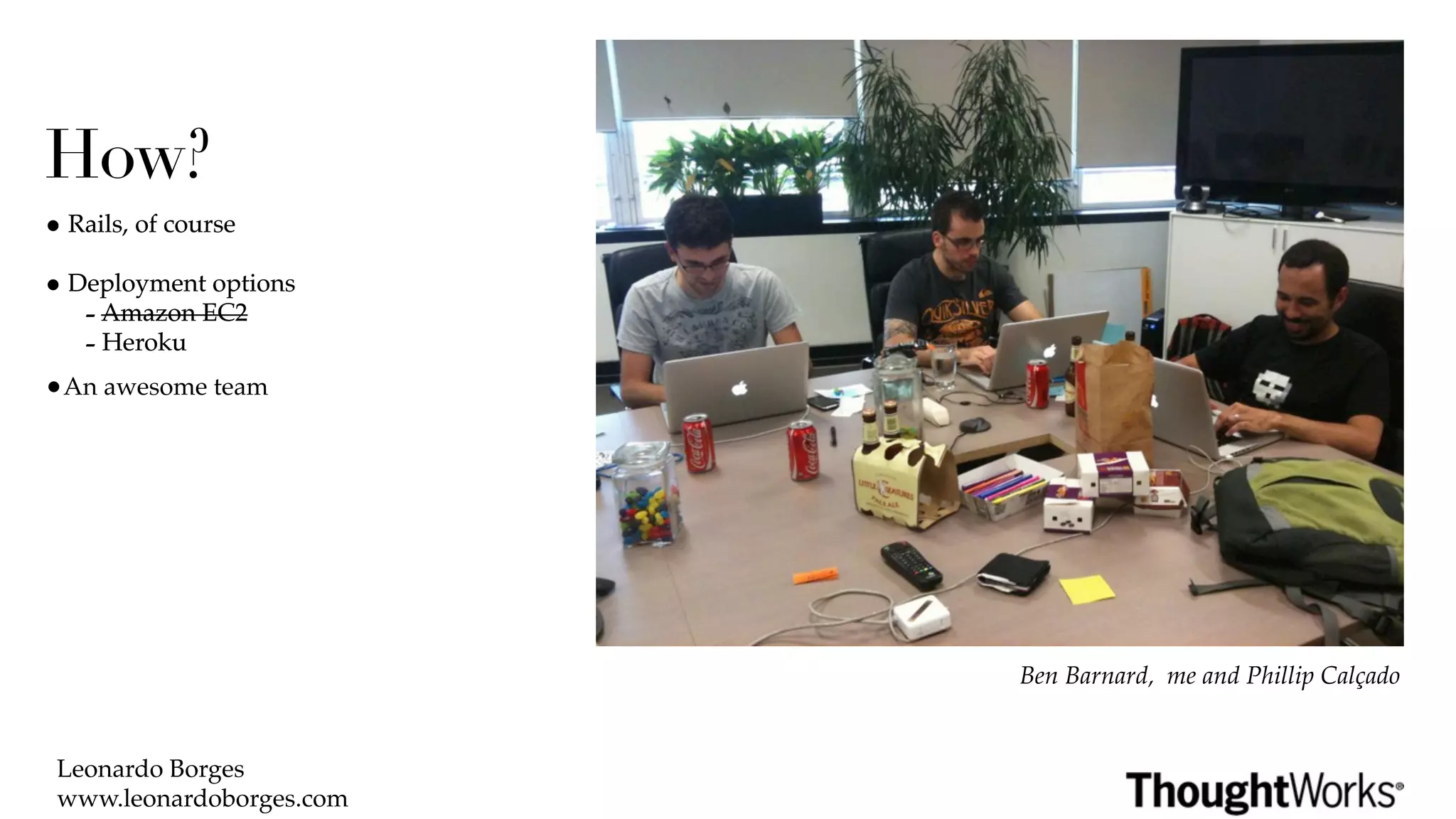 How?
• Rails, of course
• Deployment options
   - Amazon EC2
   - Heroku
•An awesome team




                          Ben Barnard, me and Phillip Calçado


 Leonardo Borges
 www.leonardoborges.com
 
