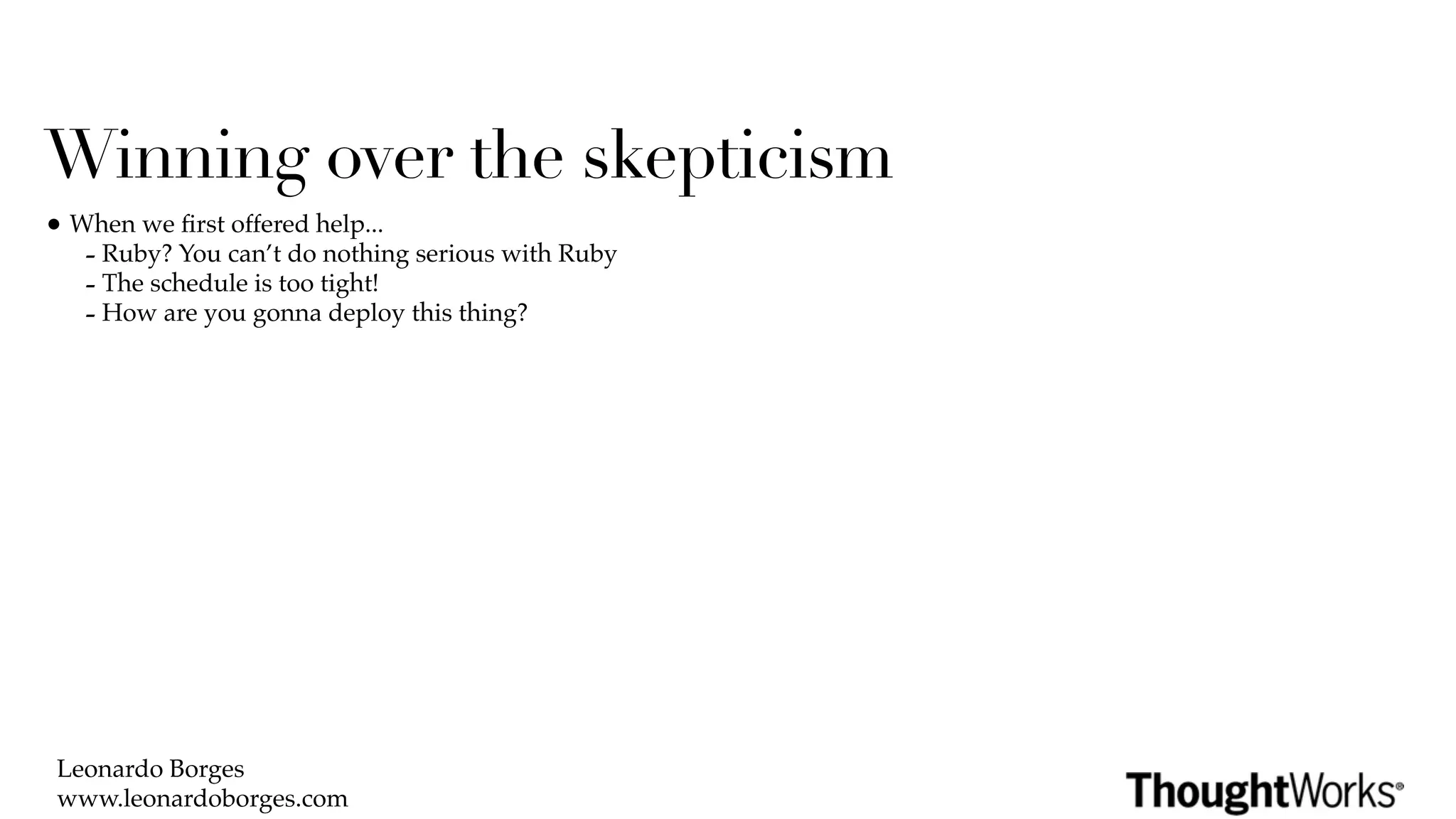 Winning over the skepticism
• When we ﬁrst offered help...
   - Ruby? You can’t do nothing serious with Ruby
   - The schedule is too tight!
   - How are you gonna deploy this thing?




 Leonardo Borges
 www.leonardoborges.com
 