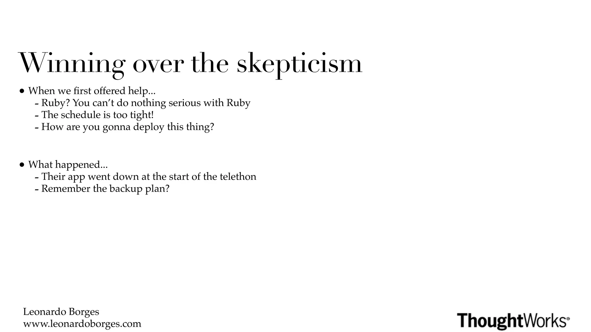 Winning over the skepticism
• When we ﬁrst offered help...
   - Ruby? You can’t do nothing serious with Ruby
   - The schedule is too tight!
   - How are you gonna deploy this thing?

• What happened...
   - Their app went down at the start of the telethon
   - Remember the backup plan?




 Leonardo Borges
 www.leonardoborges.com
 