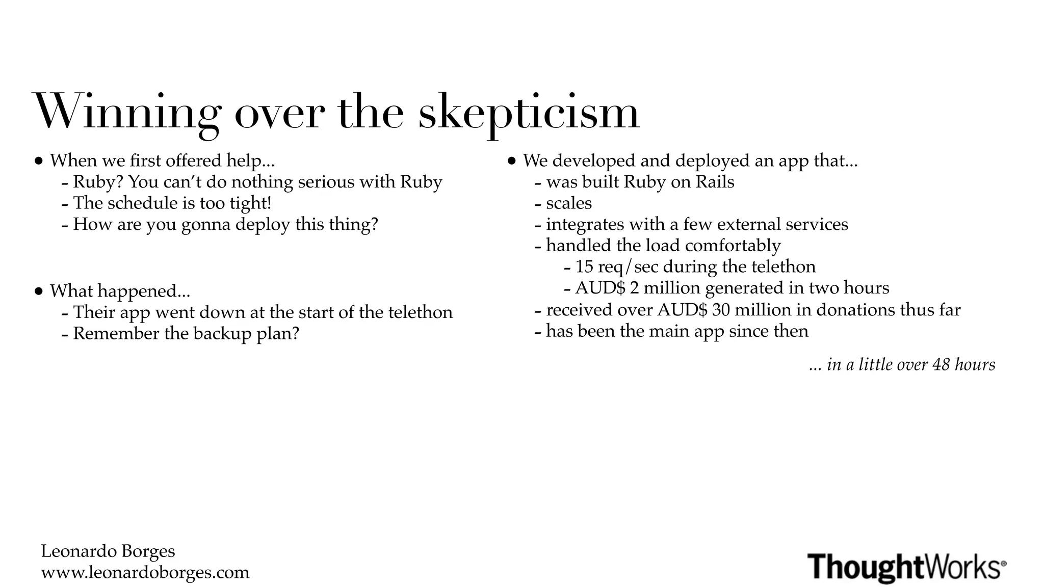 Winning over the skepticism
• When we ﬁrst offered help...                          • We developed and deployed an app that...
   - Ruby? You can’t do nothing serious with Ruby          - was built Ruby on Rails
   - The schedule is too tight!                            - scales
   - How are you gonna deploy this thing?                  - integrates with a few external services
                                                           - handled the load comfortably
                                                               - 15 req/sec during the telethon
• What happened...                                             - AUD$ 2 million generated in two hours
   - Their app went down at the start of the telethon      - received over AUD$ 30 million in donations thus far
   - Remember the backup plan?                             - has been the main app since then
                                                                                             ... in a little over 48 hours




 Leonardo Borges
 www.leonardoborges.com
 