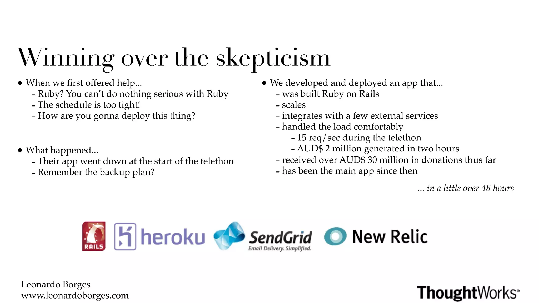 Winning over the skepticism
• When we ﬁrst offered help...                          • We developed and deployed an app that...
   - Ruby? You can’t do nothing serious with Ruby          - was built Ruby on Rails
   - The schedule is too tight!                            - scales
   - How are you gonna deploy this thing?                  - integrates with a few external services
                                                           - handled the load comfortably
                                                               - 15 req/sec during the telethon
• What happened...                                             - AUD$ 2 million generated in two hours
   - Their app went down at the start of the telethon      - received over AUD$ 30 million in donations thus far
   - Remember the backup plan?                             - has been the main app since then
                                                                                             ... in a little over 48 hours




 Leonardo Borges
 www.leonardoborges.com
 