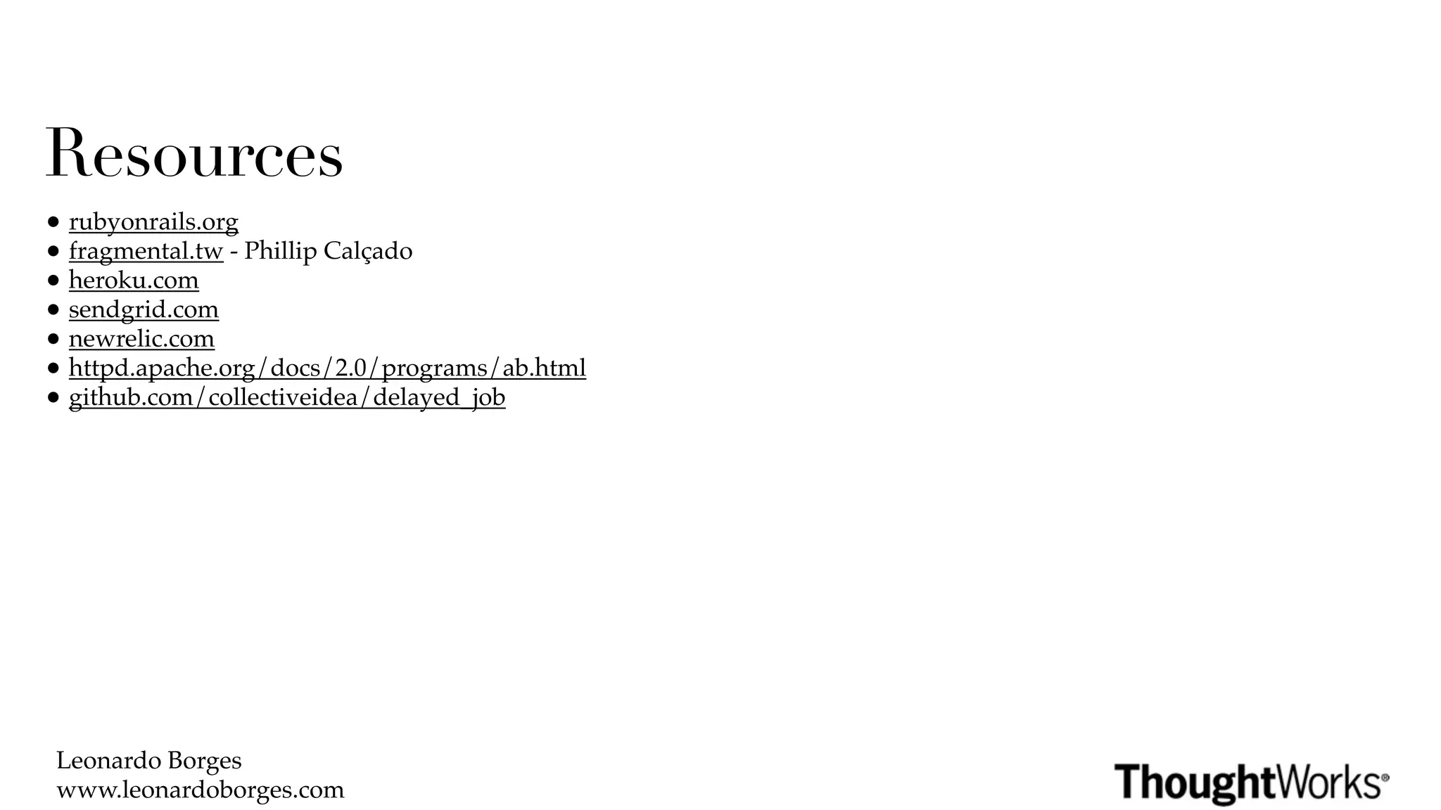 Resources
• rubyonrails.org
• fragmental.tw - Phillip Calçado
• heroku.com
• sendgrid.com
• newrelic.com
• httpd.apache.org/docs/2.0/programs/ab.html
• github.com/collectiveidea/delayed_job




 Leonardo Borges
 www.leonardoborges.com
 