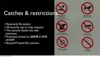 Catches & restrictions
       • Read-only ﬁle system
       • 30 seconds cap on http requests
       • The console hijacks the web
        processes
       • Processes limited to 300MB 512MB
        of RAM
       • Busted IP based SSL solution


Monday, 7 November 2011
 