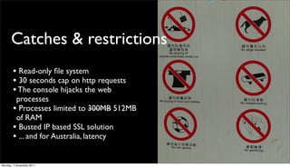 Catches & restrictions
       • Read-only ﬁle system
       • 30 seconds cap on http requests
       • The console hijacks the web
        processes
       • Processes limited to 300MB 512MB
        of RAM
       • Busted IP based SSL solution
       • ... and for Australia, latency

Monday, 7 November 2011
 
