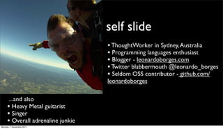 self slide
                                   • ThoughtWorker in Sydney, Australia
                                   • Programming languages enthusiast
                                   • Blogger - leonardoborges.com
                                   • Twitter blabbermouth @leonardo_borges
                                   • Seldom OSS contributor - github.com/
                                   leonardoborges

      ...and also
     • Heavy Metal guitarist
     • Singer
     • Overall adrenaline junkie
Monday, 7 November 2011
 