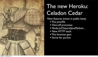 The new Heroku:
                          Celadon Cedar
                          New features (most in public beta)
                           • The procﬁle
                           • One-off processes
                           • Node.js/Clojure/Java/Python...
                           • New HTTP stack
                           • The foreman gem
                           • Strive for purism




Monday, 7 November 2011
 
