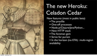 The new Heroku:
                          Celadon Cedar
                          New features (most in public beta)
                           • The procﬁle
                           • One-off processes
                           • Node.js/Clojure/Java/Python...
                           • New HTTP stack
                           • The foreman gem
                           • Strive for purism
                           • In the horizon (no ETA) : multi-region
                           availability



Monday, 7 November 2011
 