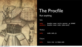 The Procﬁle
                          Run anything
                          Rails

                          web:      bundle exec rails server -p $PORT
                          worker:   bundle exec rake jobs:work


                          Node.js

                          web:      node web.js


                          Clojure

                          web:      lein run -m demo.web

Monday, 7 November 2011
 