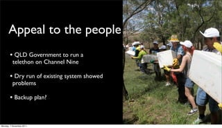 Appeal to the people
       • QLD Government to run a
          telethon on Channel Nine

       • Dry run of existing system showed
          problems

       • Backup plan?


Monday, 7 November 2011
 