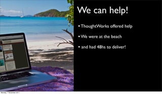 We can help!
                          • ThoughtWorks offered help
                          • We were at the beach
                          • and had 48hs to deliver!




Monday, 7 November 2011
 
