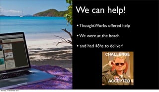 We can help!
                          • ThoughtWorks offered help
                          • We were at the beach
                          • and had 48hs to deliver!




Monday, 7 November 2011
 