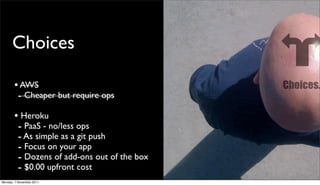 Choices

       • AWS
        - Cheaper but require ops
       • Heroku
        - PaaS - no/less ops
        - As simple as a git push
        - Focus on your app
        - Dozens of add-ons out of the box
        - $0.00 upfront cost
Monday, 7 November 2011
 