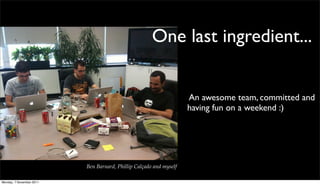 One last ingredient...


                                                                    An awesome team, committed and
                                                                    having fun on a weekend :)




                          Ben Barnard, Phillip Calçado and myself

Monday, 7 November 2011
 