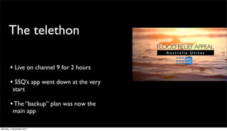 The telethon

       • Live on channel 9 for 2 hours
       • SSQ’s app went down at the very
          start

       • The “backup” plan was now the
          main app

Monday, 7 November 2011
 