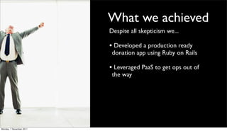 What we achieved
                          Despite all skepticism we...

                          • Developed a production ready
                           donation app using Ruby on Rails

                          • Leveraged PaaS to get ops out of
                           the way




Monday, 7 November 2011
 