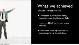 What we achieved
                          Despite all skepticism we...

                          • Developed a production ready
                           donation app using Ruby on Rails

                          • Leveraged PaaS to get ops out of
                           the way

                          • Generated over A$ 2 million in
                           donations during the telethon



Monday, 7 November 2011
 
