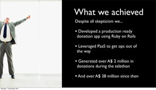 What we achieved
                          Despite all skepticism we...

                          • Developed a production ready
                           donation app using Ruby on Rails

                          • Leveraged PaaS to get ops out of
                           the way

                          • Generated over A$ 2 million in
                           donations during the telethon

                          • And over A$ 38 million since then

Monday, 7 November 2011
 