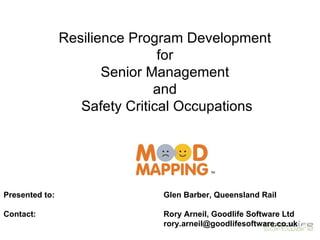Resilience Program Development
                                for
                       Senior Management
                               and
                   Safety Critical Occupations




Presented to:                 Glen Barber, Queensland Rail

Contact:                      Rory Arneil, Goodlife Software Ltd
                              rory.arneil@goodlifesoftware.co.uk
 