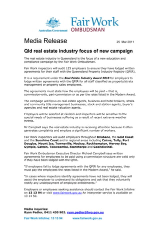 Media Release                                                        25 Mar 2011


Qld real estate industry focus of new campaign
The real estate industry in Queensland is the focus of a new education and
compliance campaign by the Fair Work Ombudsman.

Fair Work inspectors will audit 125 employers to ensure they have lodged written
agreements for their staff with the Queensland Property Industry Registry (QPIR).

It is a requirement under the Real Estate Industry Award 2010 for employers to
lodge written agreements with the QPIR for all staff classified as property/strata
management or property sales employees.

The agreements must state how the employees will be paid – that is,
commission-only, part-commission or as per the rates listed in the Modern Award.

The campaign will focus on real estate agents, business and hotel brokers, strata
and community title management businesses, stock and station agents, buyer’s
agencies and real estate valuation agents.

Employers will be selected at random and inspectors will be sensitive to the
special needs of businesses suffering as a result of recent extreme weather
events.

Mr Campbell says the real estate industry is receiving attention because it often
generates complaints and employs a significant number of workers.

Fair Work inspectors will audit employers throughout Brisbane, the Gold Coast
and the Sunshine Coast and in regional areas including Cairns, Tully, Port
Douglas, Mount Isa, Townsville, Mackay, Rockhampton, Hervey Bay,
Gympie, Gatton, Toowoomba, Stanthorpe and Goondiwindi.

Fair Work Ombudsman Executive Director Michael Campbell says written
agreements for employees to be paid using a commission structure are valid only
if they have been lodged with the QPIR.

“If employers fail to lodge agreements with the QPIR for any employees, they
must pay the employees the rates listed in the Modern Award,” he said.

“In cases where inspectors identify agreements have not been lodged, they will
assist the employer to understand its obligations and ask that they voluntarily
rectify any underpayment of employee entitlements.”

Employers or employees seeking assistance should contact the Fair Work Infoline
on 13 13 94 or visit www.fairwork.gov.au An interpreter service is available on
13 14 50.



Media inquiries:
Ryan Pedler, 0411 430 902. ryan.pedler@fwo.gov.au

Fair Work Infoline: 13 13 94        www.fairwork.gov.au
 