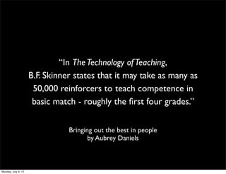 “In The Technology of Teaching,
                     B.F. Skinner states that it may take as many as
                      50,000 reinforcers to teach competence in
                      basic match - roughly the ﬁrst four grades.”


                                Bringing out the best in people
                                       by Aubrey Daniels



Monday, July 9, 12
 