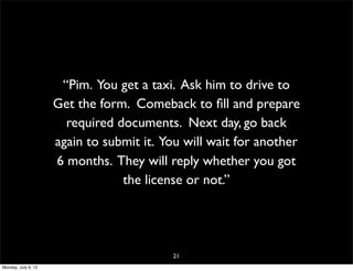 “Pim. You get a taxi. Ask him to drive to
                     Get the form. Comeback to ﬁll and prepare
                       required documents. Next day, go back
                     again to submit it. You will wait for another
                     6 months. They will reply whether you got
                                 the license or not.”




                                          21
Monday, July 9, 12
 
