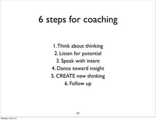 6 steps for coaching

                         1. Think about thinking
                          2. Listen for potential
                           3. Speak with intent
                        4. Dance toward insight
                        5. CREATE new thinking
                                6. Follow up




                                   27
Monday, July 9, 12
 