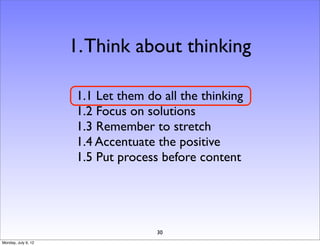 1. Think about thinking

                     1.1 Let them do all the thinking
                     1.2 Focus on solutions
                     1.3 Remember to stretch
                     1.4 Accentuate the positive
                     1.5 Put process before content




                                    30
Monday, July 9, 12
 