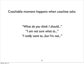 Coachable moment happens when coachee asks:



                       “What do you think I should...”
                           “I am not sure what to...”
                       “I really want to...but I’m not...”




                                       41
Monday, July 9, 12
 