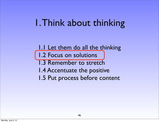 1. Think about thinking

                     1.1 Let them do all the thinking
                     1.2 Focus on solutions
                     1.3 Remember to stretch
                     1.4 Accentuate the positive
                     1.5 Put process before content




                                    46
Monday, July 9, 12
 