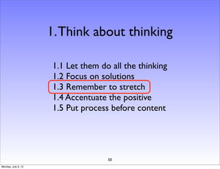 1. Think about thinking

                     1.1 Let them do all the thinking
                     1.2 Focus on solutions
                     1.3 Remember to stretch
                     1.4 Accentuate the positive
                     1.5 Put process before content




                                    50
Monday, July 9, 12
 