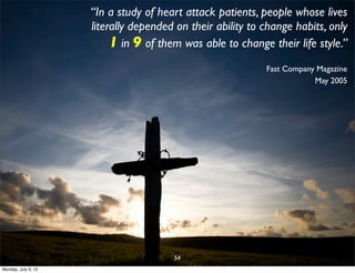 “In a study of heart attack patients, people whose lives
                     literally depended on their ability to change habits, only
                          1 in 9 of them was able to change their life style.”
                                                            Fast Company Magazine
                                                                        May 2005




                                       54
Monday, July 9, 12
 