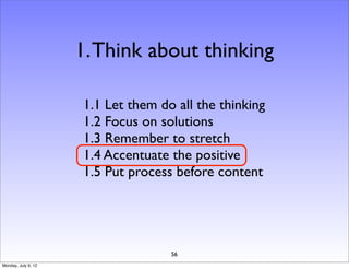 1. Think about thinking

                     1.1 Let them do all the thinking
                     1.2 Focus on solutions
                     1.3 Remember to stretch
                     1.4 Accentuate the positive
                     1.5 Put process before content




                                    56
Monday, July 9, 12
 