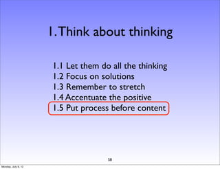 1. Think about thinking

                     1.1 Let them do all the thinking
                     1.2 Focus on solutions
                     1.3 Remember to stretch
                     1.4 Accentuate the positive
                     1.5 Put process before content




                                    58
Monday, July 9, 12
 